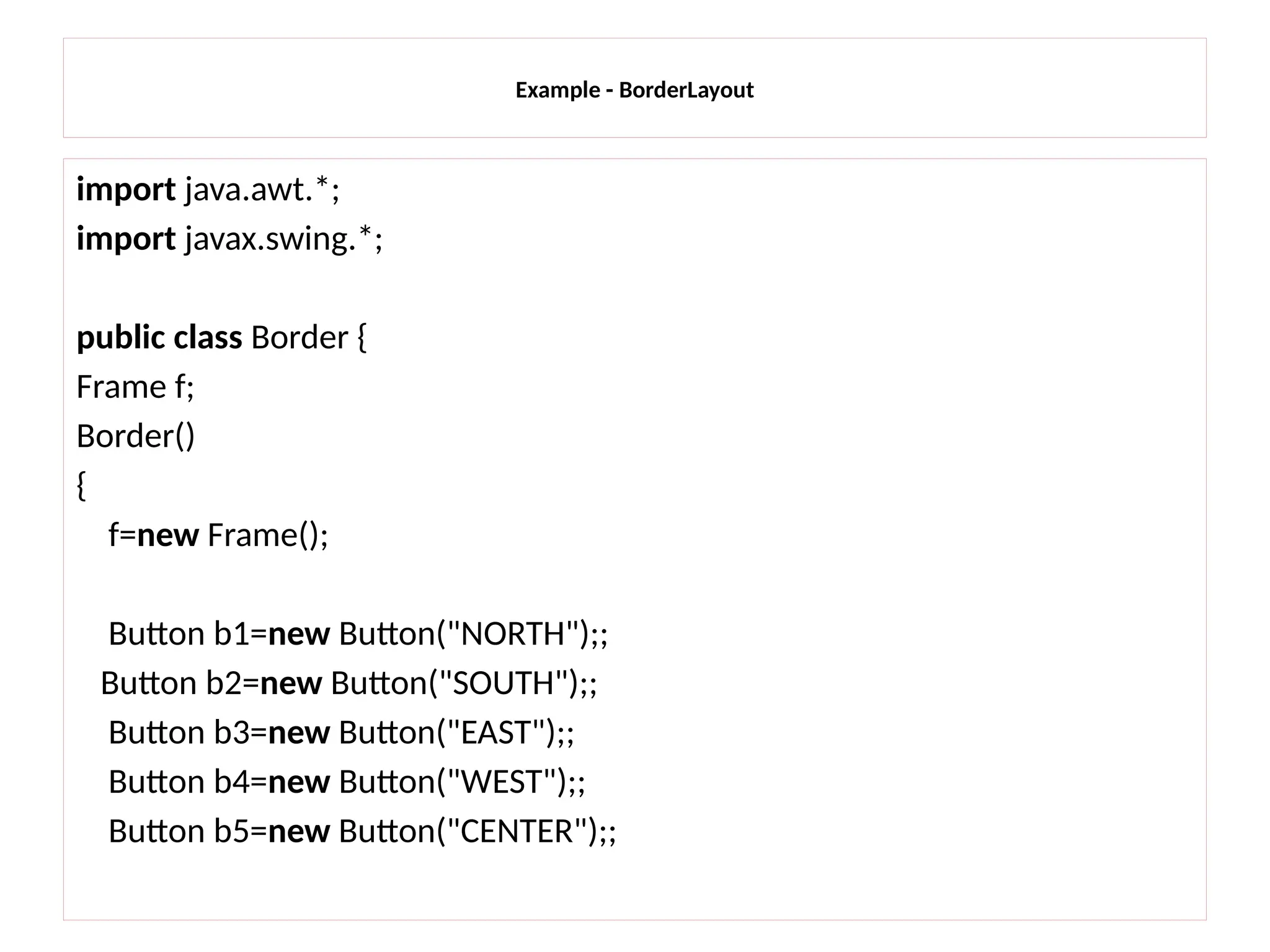 Example - BorderLayout
import java.awt.*;
import javax.swing.*;
public class Border {
Frame f;
Border()
{
f=new Frame();
Button b1=new Button("NORTH");;
Button b2=new Button("SOUTH");;
Button b3=new Button("EAST");;
Button b4=new Button("WEST");;
Button b5=new Button("CENTER");;
 