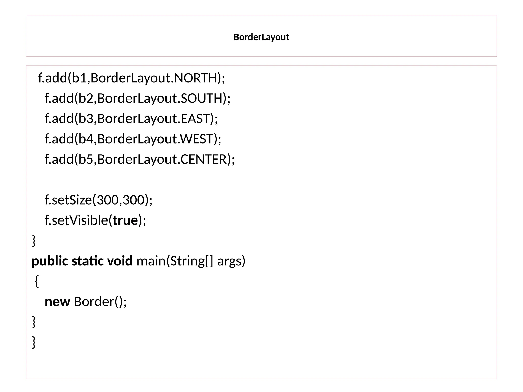 BorderLayout
f.add(b1,BorderLayout.NORTH);
f.add(b2,BorderLayout.SOUTH);
f.add(b3,BorderLayout.EAST);
f.add(b4,BorderLayout.WEST);
f.add(b5,BorderLayout.CENTER);
f.setSize(300,300);
f.setVisible(true);
}
public static void main(String[] args)
{
new Border();
}
}
 