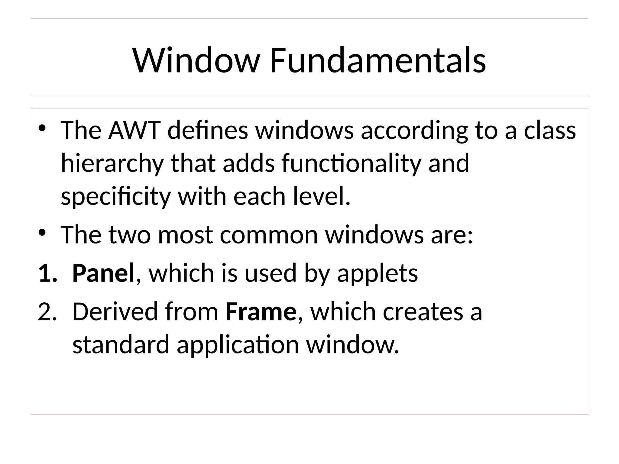 Window Fundamentals
• The AWT defines windows according to a class
hierarchy that adds functionality and
specificity with each level.
• The two most common windows are:
1. Panel, which is used by applets
2. Derived from Frame, which creates a
standard application window.
 