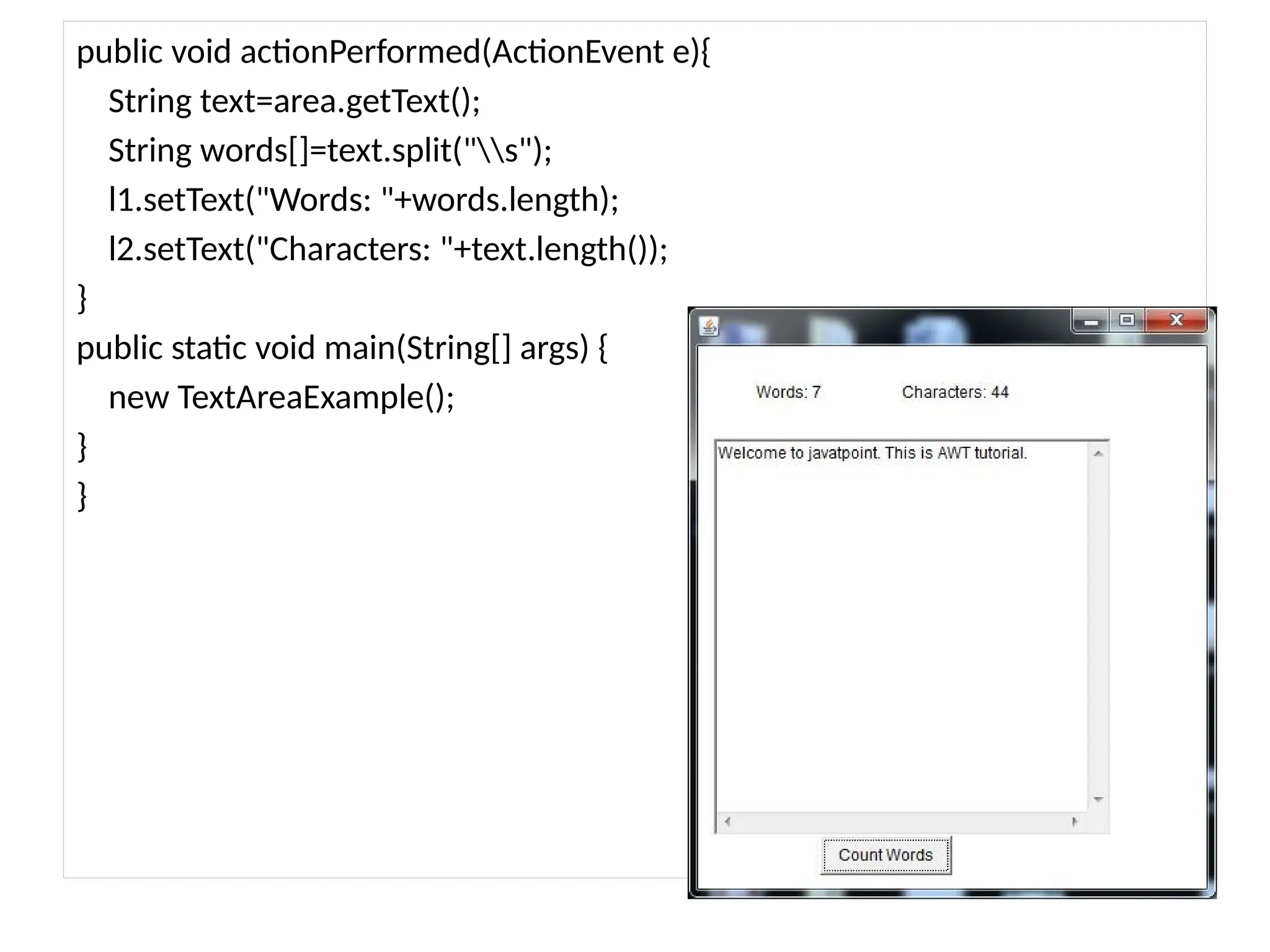 public void actionPerformed(ActionEvent e){
String text=area.getText();
String words[]=text.split("s");
l1.setText("Words: "+words.length);
l2.setText("Characters: "+text.length());
}
public static void main(String[] args) {
new TextAreaExample();
}
}
 