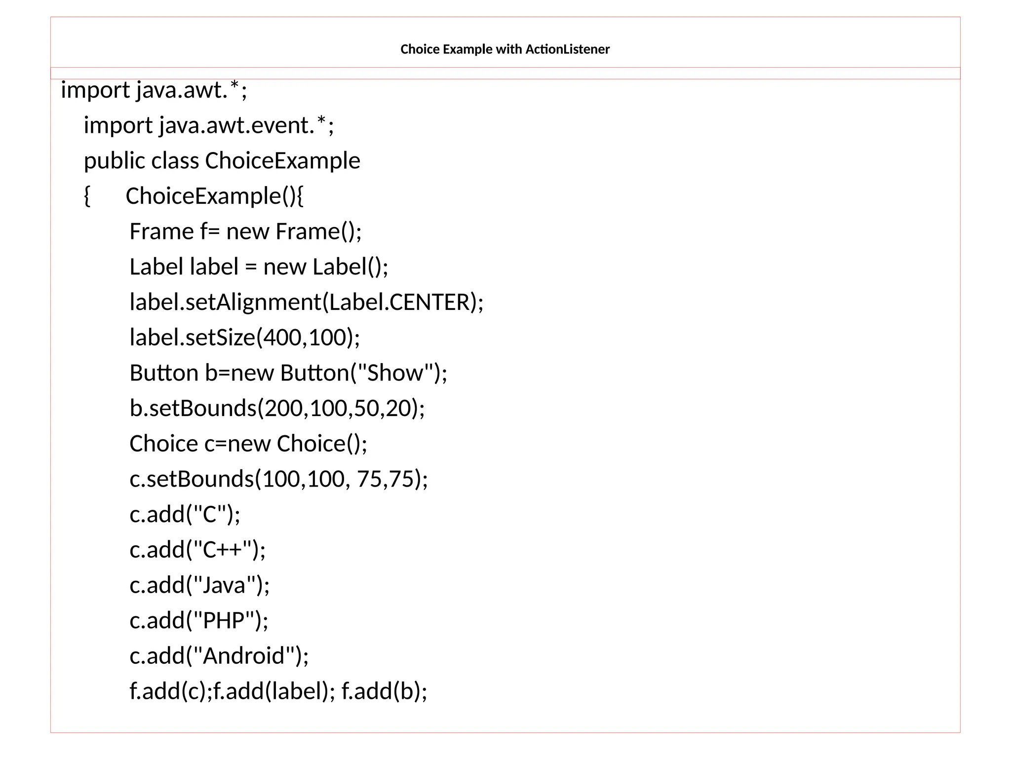 Choice Example with ActionListener
import java.awt.*;
import java.awt.event.*;
public class ChoiceExample
{ ChoiceExample(){
Frame f= new Frame();
Label label = new Label();
label.setAlignment(Label.CENTER);
label.setSize(400,100);
Button b=new Button("Show");
b.setBounds(200,100,50,20);
Choice c=new Choice();
c.setBounds(100,100, 75,75);
c.add("C");
c.add("C++");
c.add("Java");
c.add("PHP");
c.add("Android");
f.add(c);f.add(label); f.add(b);
 