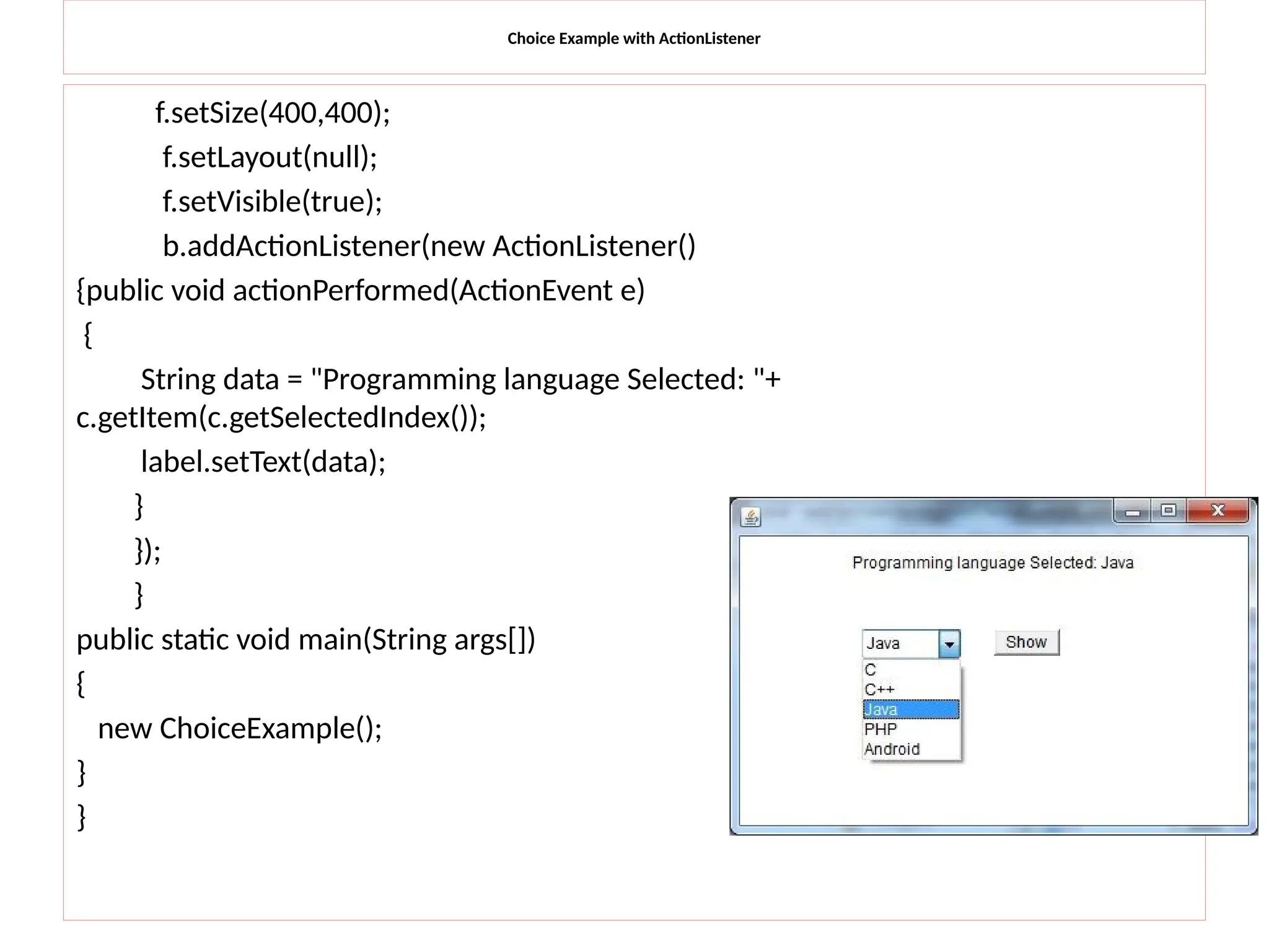 Choice Example with ActionListener
f.setSize(400,400);
f.setLayout(null);
f.setVisible(true);
b.addActionListener(new ActionListener()
{public void actionPerformed(ActionEvent e)
{
String data = "Programming language Selected: "+
c.getItem(c.getSelectedIndex());
label.setText(data);
}
});
}
public static void main(String args[])
{
new ChoiceExample();
}
}
 