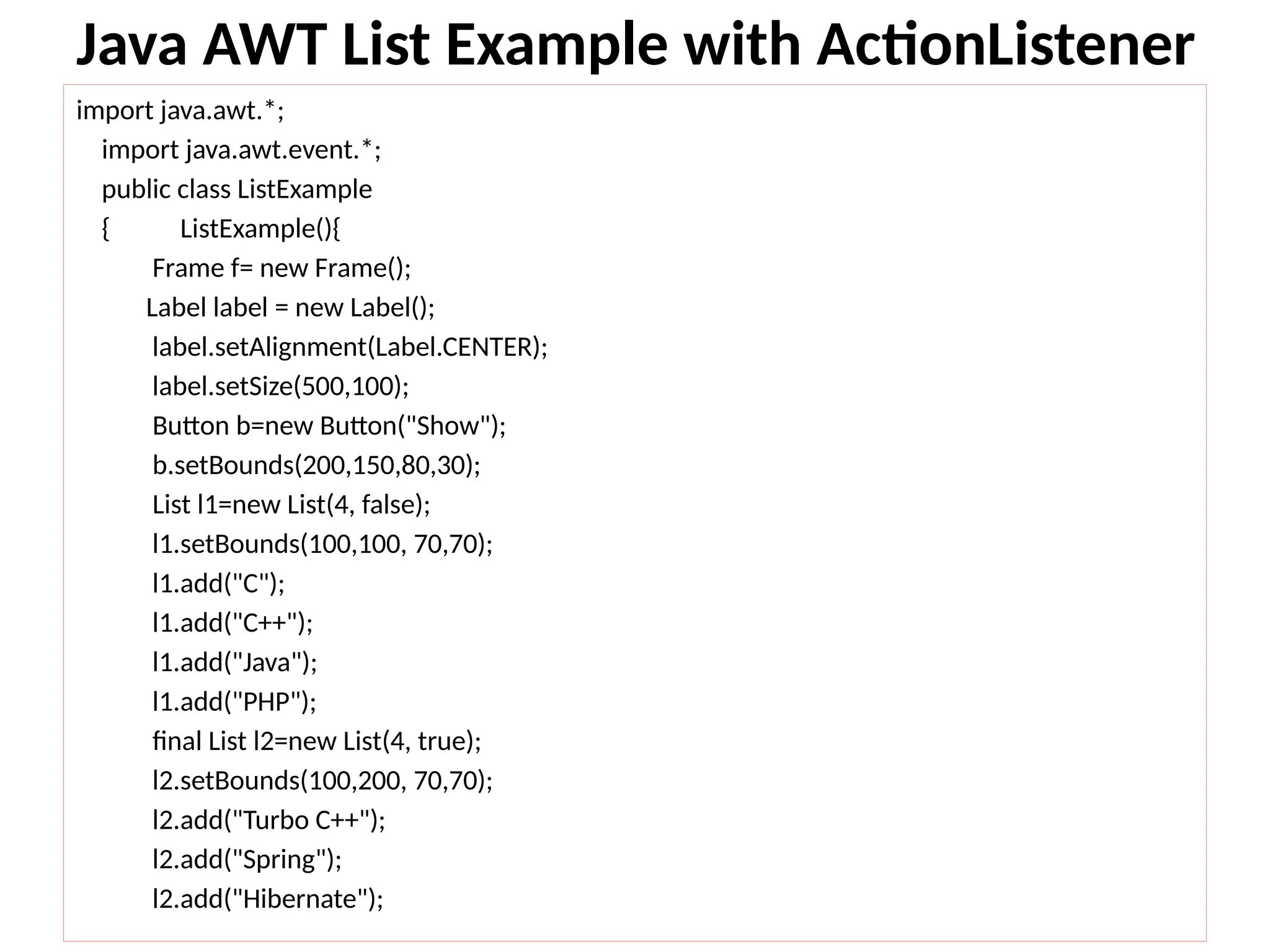 Java AWT List Example with ActionListener
import java.awt.*;
import java.awt.event.*;
public class ListExample
{ ListExample(){
Frame f= new Frame();
Label label = new Label();
label.setAlignment(Label.CENTER);
label.setSize(500,100);
Button b=new Button("Show");
b.setBounds(200,150,80,30);
List l1=new List(4, false);
l1.setBounds(100,100, 70,70);
l1.add("C");
l1.add("C++");
l1.add("Java");
l1.add("PHP");
final List l2=new List(4, true);
l2.setBounds(100,200, 70,70);
l2.add("Turbo C++");
l2.add("Spring");
l2.add("Hibernate");
 