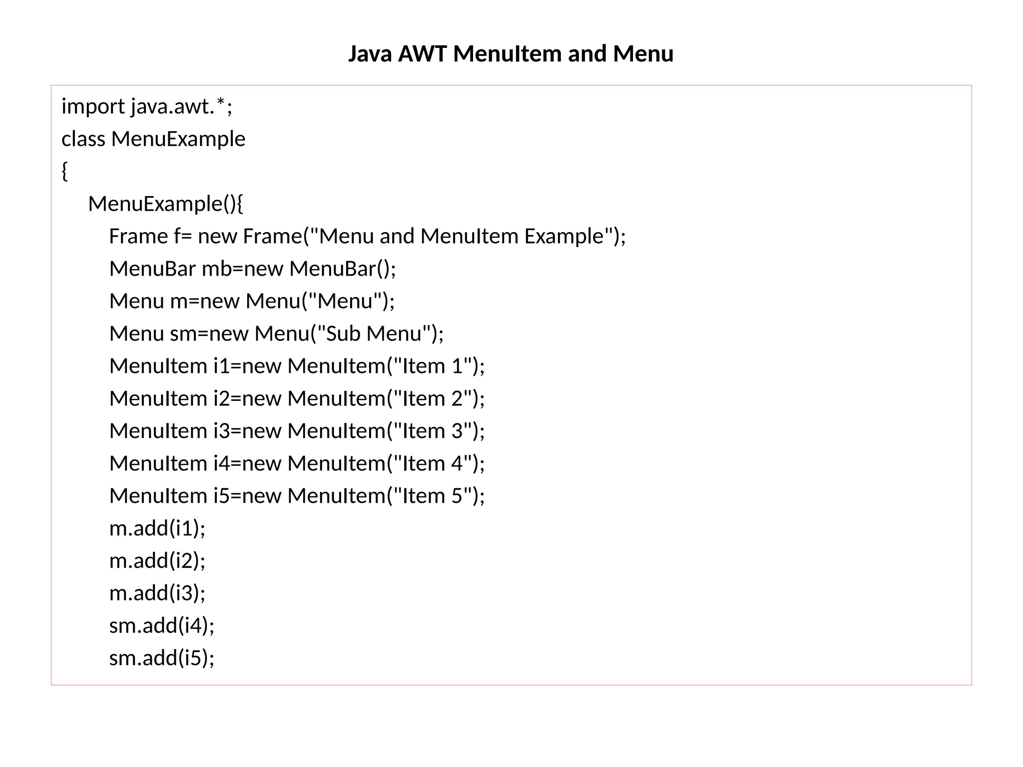 Java AWT MenuItem and Menu
import java.awt.*;
class MenuExample
{
MenuExample(){
Frame f= new Frame("Menu and MenuItem Example");
MenuBar mb=new MenuBar();
Menu m=new Menu("Menu");
Menu sm=new Menu("Sub Menu");
MenuItem i1=new MenuItem("Item 1");
MenuItem i2=new MenuItem("Item 2");
MenuItem i3=new MenuItem("Item 3");
MenuItem i4=new MenuItem("Item 4");
MenuItem i5=new MenuItem("Item 5");
m.add(i1);
m.add(i2);
m.add(i3);
sm.add(i4);
sm.add(i5);
 