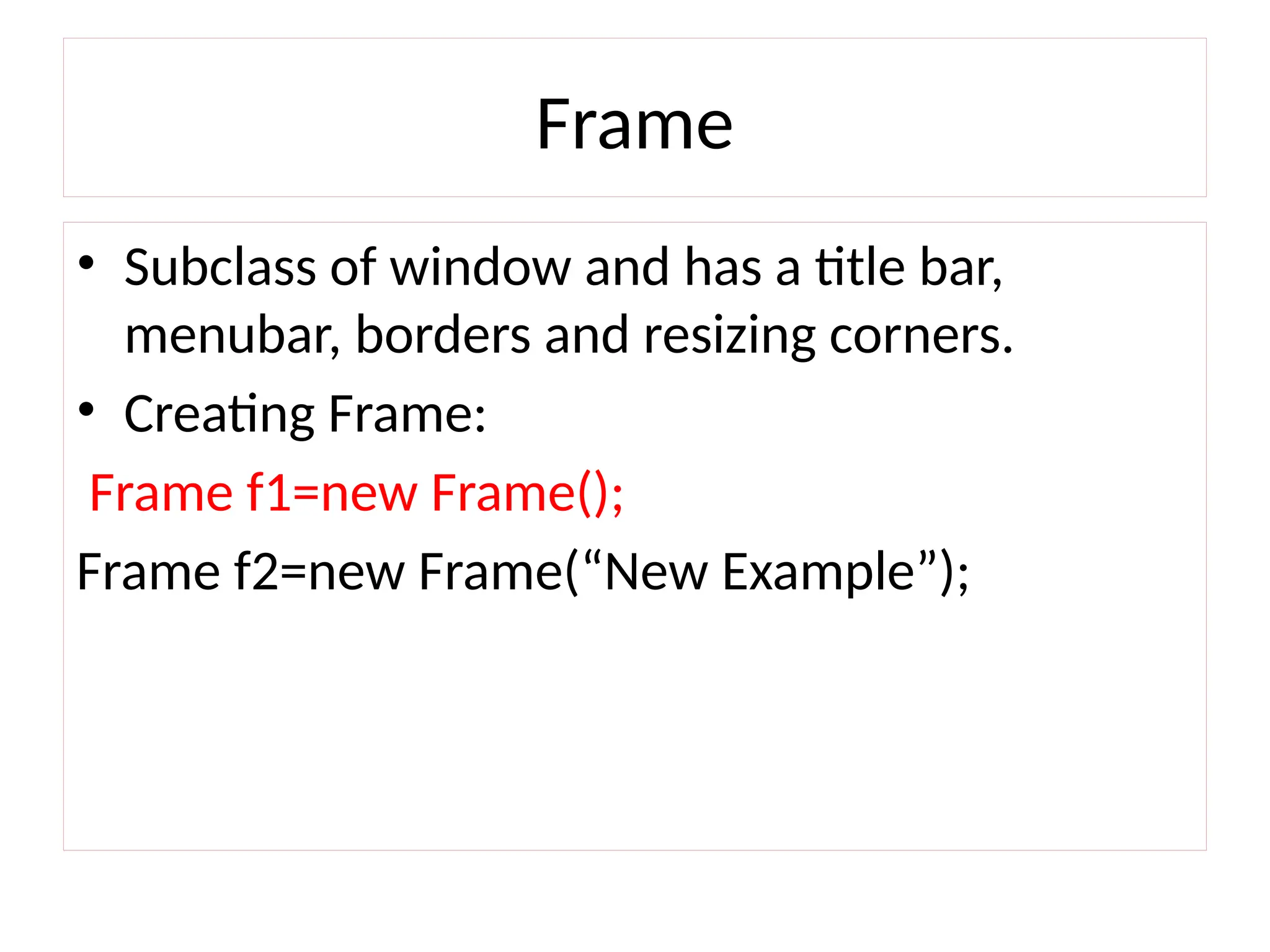 Frame
• Subclass of window and has a title bar,
menubar, borders and resizing corners.
• Creating Frame:
Frame f1=new Frame();
Frame f2=new Frame(“New Example”);
 