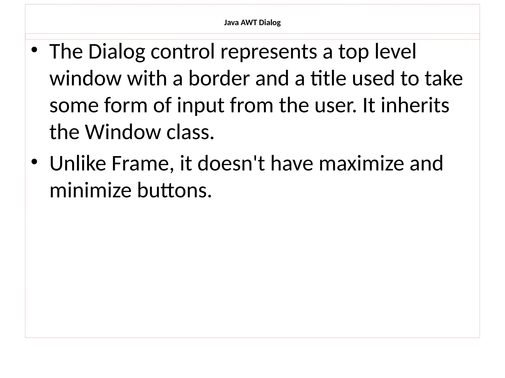 Java AWT Dialog
• The Dialog control represents a top level
window with a border and a title used to take
some form of input from the user. It inherits
the Window class.
• Unlike Frame, it doesn't have maximize and
minimize buttons.
 