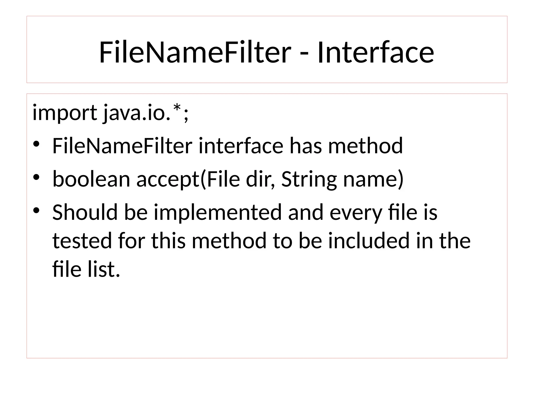 FileNameFilter - Interface
import java.io.*;
• FileNameFilter interface has method
• boolean accept(File dir, String name)
• Should be implemented and every file is
tested for this method to be included in the
file list.
 