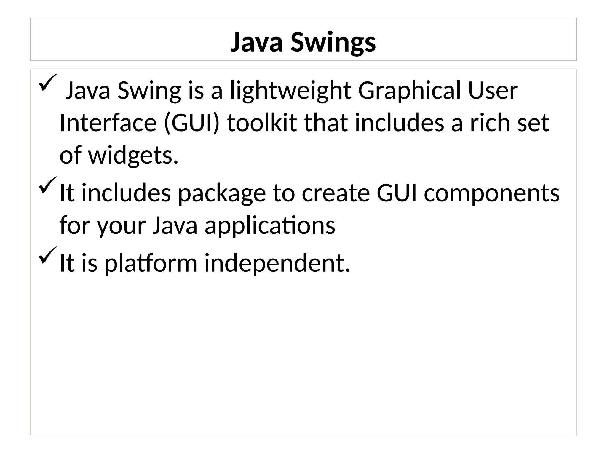 Java Swings
 Java Swing is a lightweight Graphical User
Interface (GUI) toolkit that includes a rich set
of widgets.
It includes package to create GUI components
for your Java applications
It is platform independent.
 