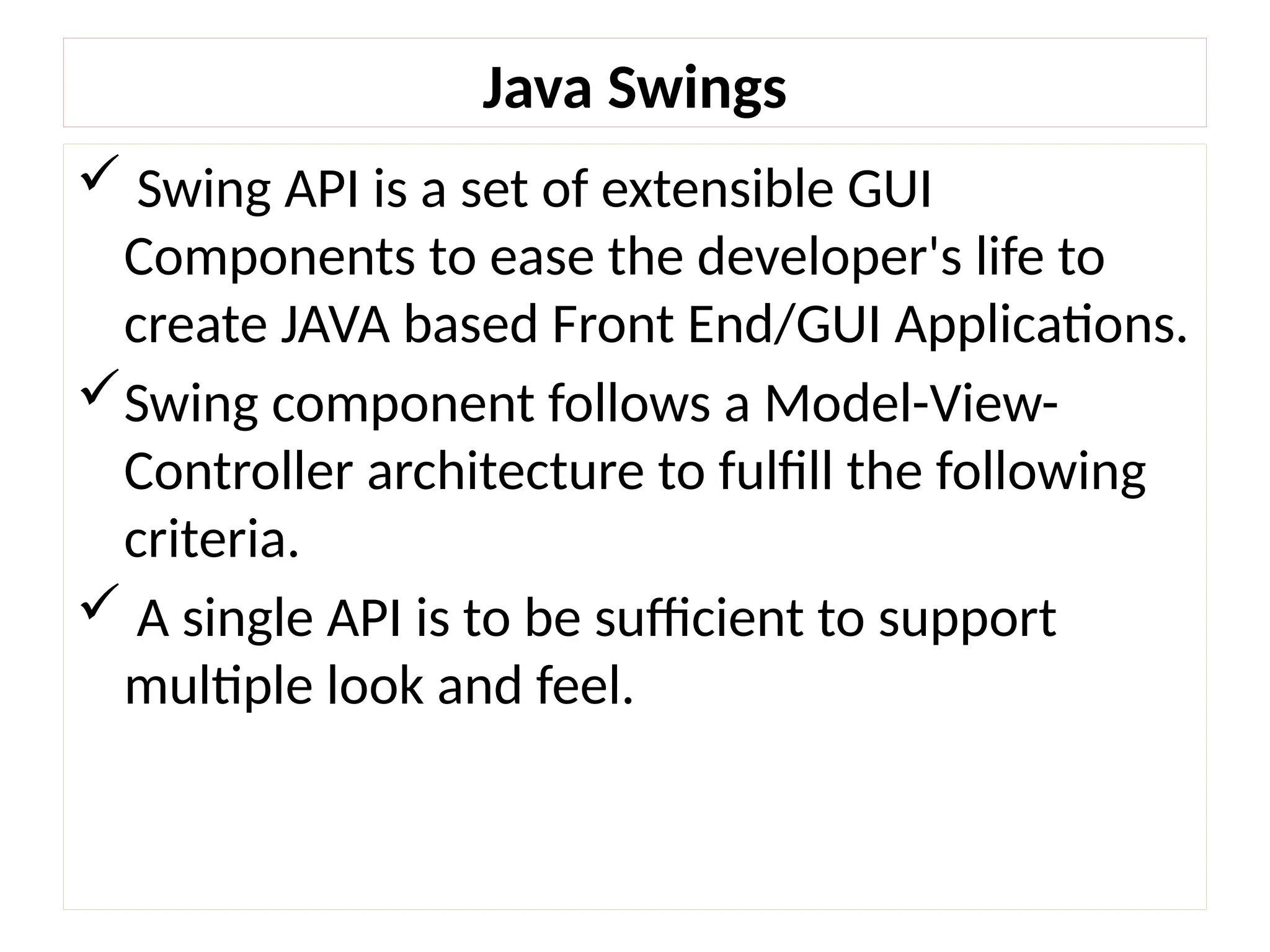 Java Swings
 Swing API is a set of extensible GUI
Components to ease the developer's life to
create JAVA based Front End/GUI Applications.
Swing component follows a Model-View-
Controller architecture to fulfill the following
criteria.
 A single API is to be sufficient to support
multiple look and feel.
 