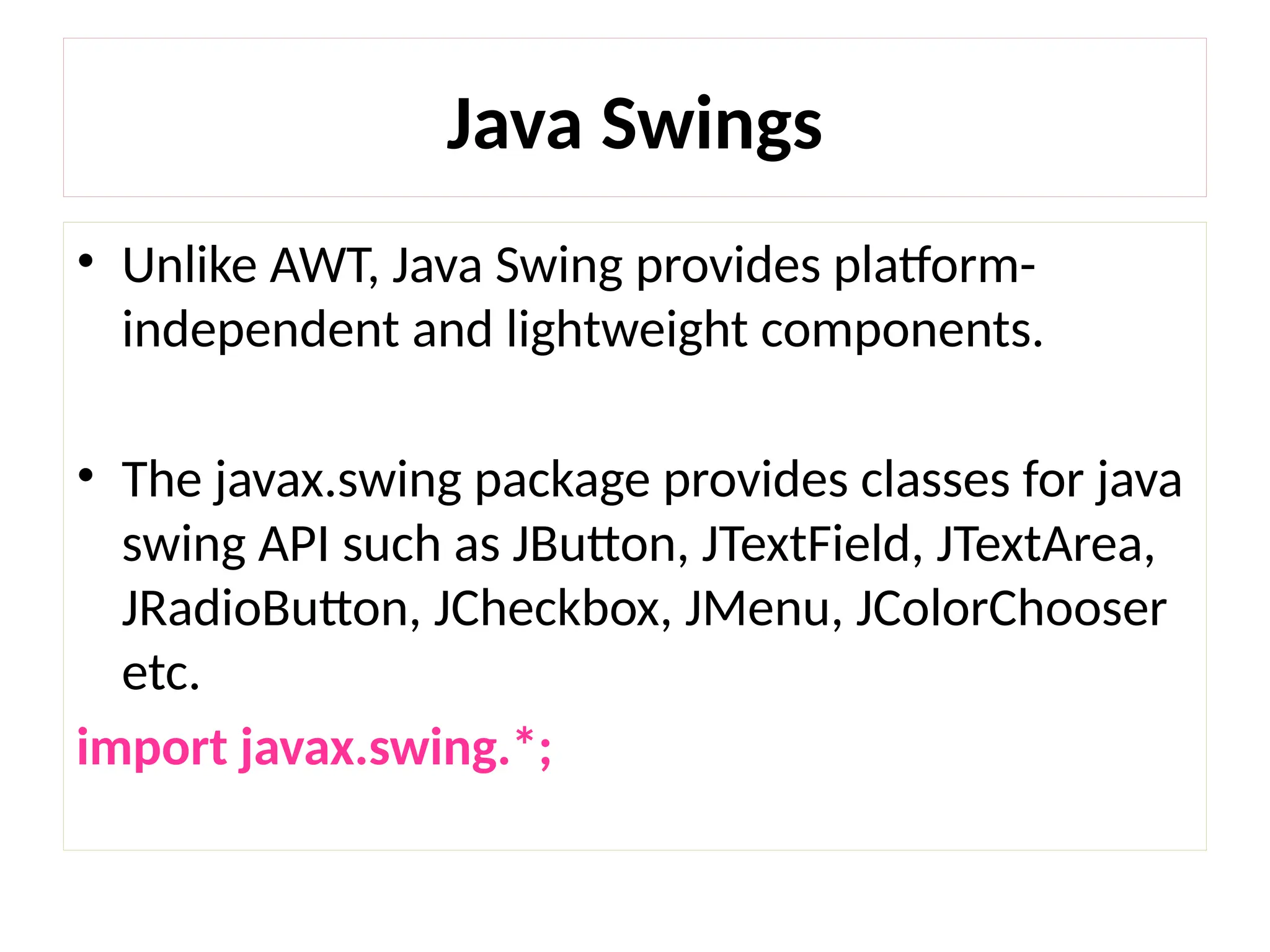 • Unlike AWT, Java Swing provides platform-
independent and lightweight components.
• The javax.swing package provides classes for java
swing API such as JButton, JTextField, JTextArea,
JRadioButton, JCheckbox, JMenu, JColorChooser
etc.
import javax.swing.*;
Java Swings
 