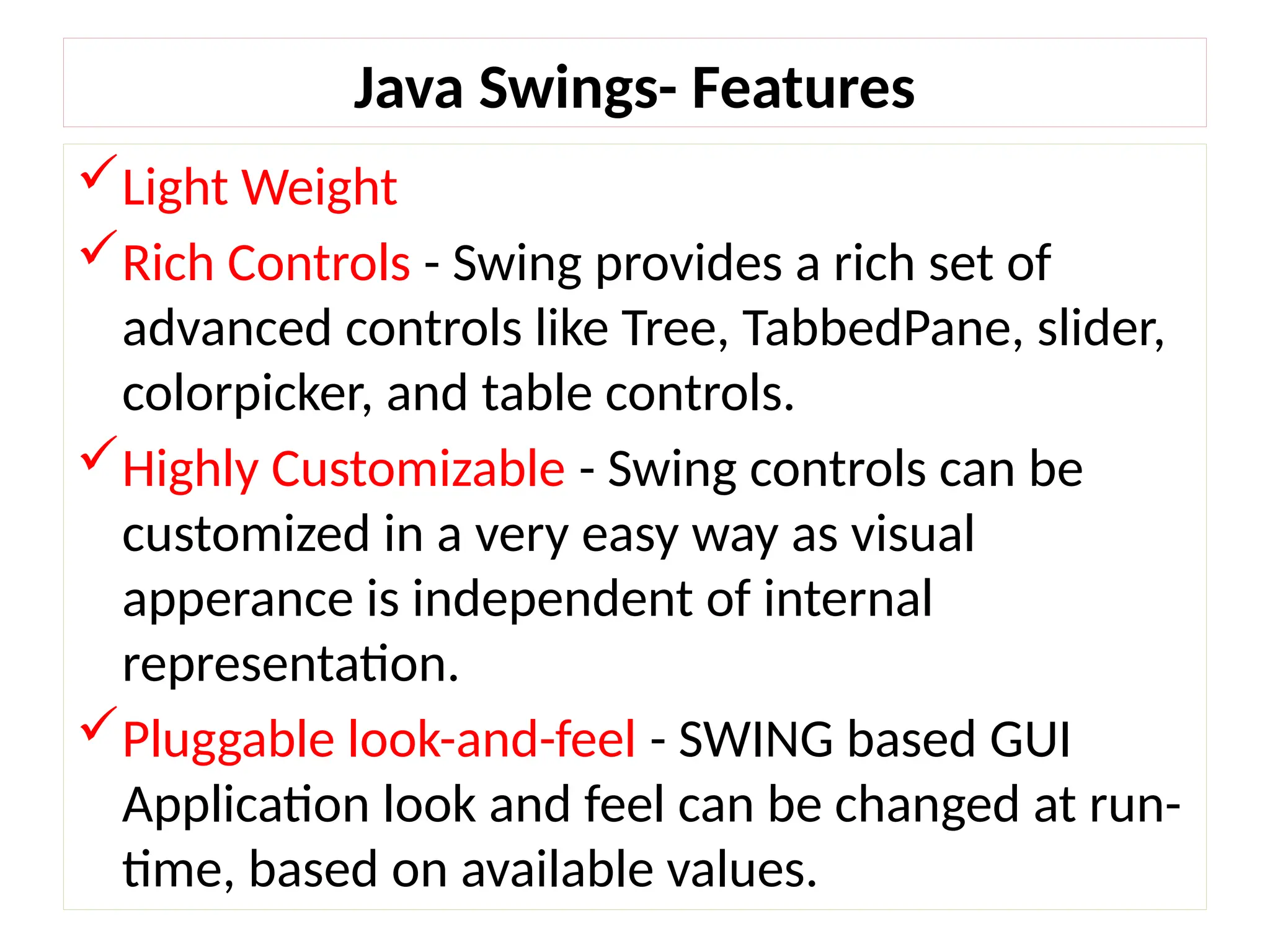 Java Swings- Features
Light Weight
Rich Controls - Swing provides a rich set of
advanced controls like Tree, TabbedPane, slider,
colorpicker, and table controls.
Highly Customizable - Swing controls can be
customized in a very easy way as visual
apperance is independent of internal
representation.
Pluggable look-and-feel - SWING based GUI
Application look and feel can be changed at run-
time, based on available values.
 