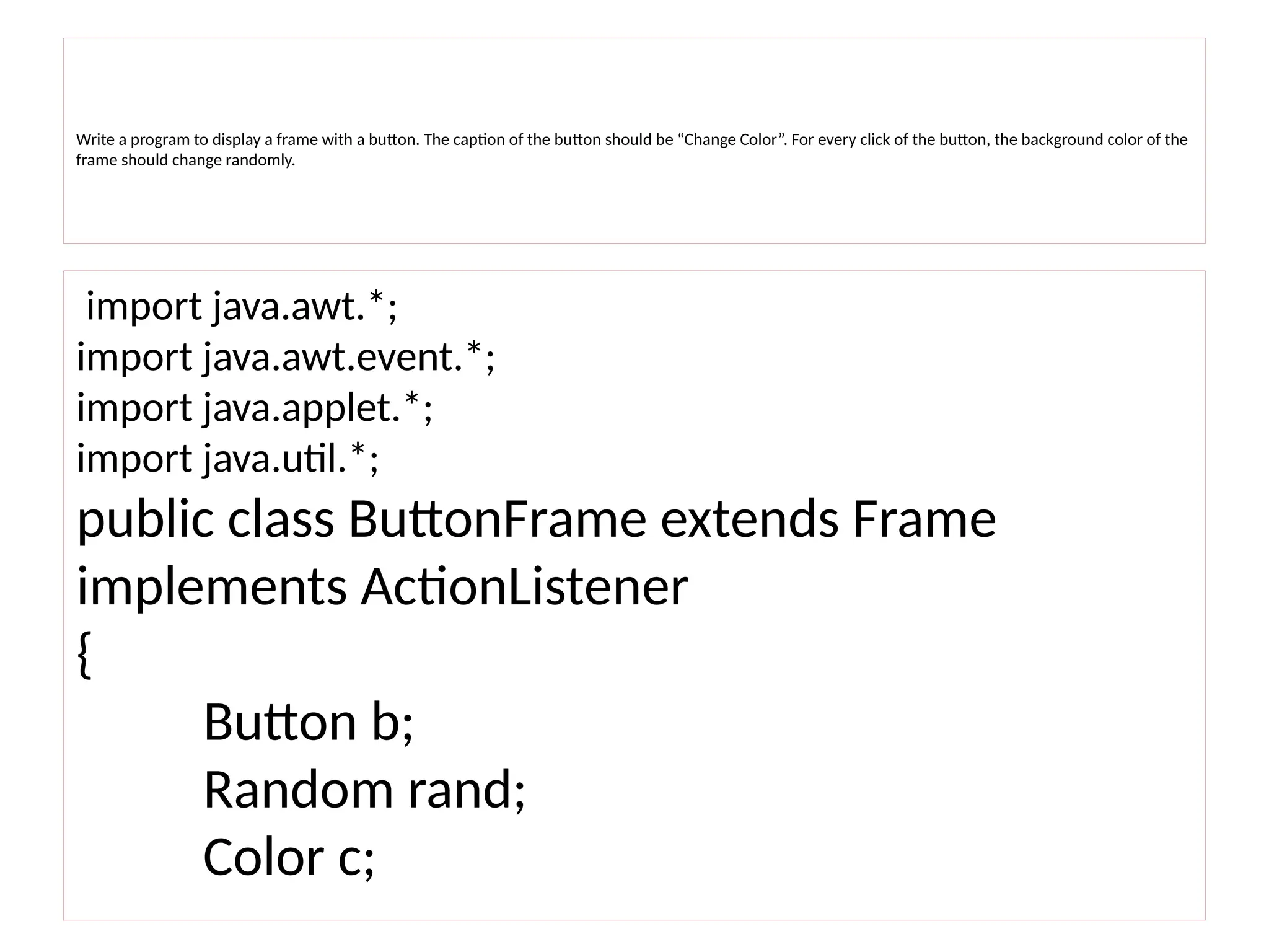 Write a program to display a frame with a button. The caption of the button should be “Change Color”. For every click of the button, the background color of the
frame should change randomly.
import java.awt.*;
import java.awt.event.*;
import java.applet.*;
import java.util.*;
public class ButtonFrame extends Frame
implements ActionListener
{
Button b;
Random rand;
Color c;
 