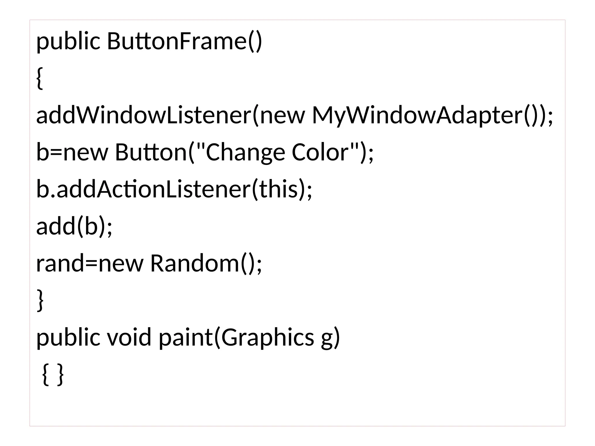 public ButtonFrame()
{
addWindowListener(new MyWindowAdapter());
b=new Button("Change Color");
b.addActionListener(this);
add(b);
rand=new Random();
}
public void paint(Graphics g)
{ }
 