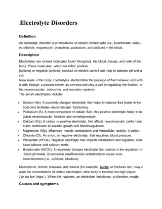 .Electrolyte Disorders
Definition
An electrolyte disorder is an imbalance of certain ionized salts (i.e., bicarbonate, calciu
m, chloride, magnesium, phosphate, potassium, and sodium) in the blood.
Description
Electrolytes are ionized molecules found throughout the blood, tissues, and cells of the
body. These molecules, which are either positive
(cations) or negative (anions), conduct an electric current and help to balance pH and a
cid-
base levels in the body. Electrolytes alsofacilitate the passage of fluid between and withi
n cells through a process known as osmosis and play a part in regulating the function of
the neuromuscular, endocrine, and excretory systems.
The serum electrolytes include:
 Sodium (Na). A positively charged electrolyte that helps to balance fluid levels in the
body and facilitates neuromuscular functioning.
 Potassium (K). A main component of cellular fluid, this positive electrolyte helps to re
gulate neuromuscular function and osmoticpressure.
 Calcium (Ca). A cation, or positive electrolyte, that affects neuromuscular performanc
e and contributes to skeletal growth and bloodcoagulation.
 Magnesium (Mg). Influences muscle contractions and intracellular activity. A cation.
 Chloride (CI). An anion, or negative electrolyte, that regulates blood pressure.
 Phosphate (HPO4). Negative electrolyte that impacts metabolism and regulates acid-
base balance and calcium levels.
 Bicarbonate (HCO3). A negatively charged electrolyte that assists in the regulation of
blood pH levels. Bicarbonate insufficiencies andelevations cause acid-
base disorders (i.e., acidosis, alkalosis).
Medications, chronic diseases, and trauma (for example, burns, or fractures etc.) may c
ause the concentration of certain electrolytes inthe body to become too high (hyper-
) or too low (hypo-). When this happens, an electrolyte imbalance, or disorder, results.
Causes and symptoms
 