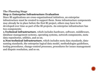 The Planning Stage
Step 2: Enterprise Infrastructure Evaluation
Since BI applications are cross-organizational initiatives, an enterprise
infrastructure must be created to support them. Some infrastructure components
may already be in place before the first BI project, others may have to be
developed over time as part of the BI projects. An enterprise infrastructure has
two components:
1.Technical infrastructure, which includes hardware, software, middleware,
database management systems, operating systems, network components, meta
data repositories, utilities, and so on.
2.Non-technical infrastructure, which includes meta data standards, data-
naming standards, the enterprise logical data model, methodologies guidelines,
testing procedures, change-control processes, procedures for issues management
and dispute resolution, and so on.
 