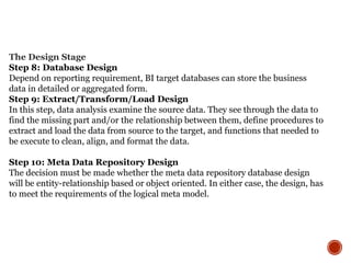 The Design Stage
Step 8: Database Design
Depend on reporting requirement, BI target databases can store the business
data in detailed or aggregated form.
Step 9: Extract/Transform/Load Design
In this step, data analysis examine the source data. They see through the data to
find the missing part and/or the relationship between them, define procedures to
extract and load the data from source to the target, and functions that needed to
be execute to clean, align, and format the data.
Step 10: Meta Data Repository Design
The decision must be made whether the meta data repository database design
will be entity-relationship based or object oriented. In either case, the design, has
to meet the requirements of the logical meta model.
 