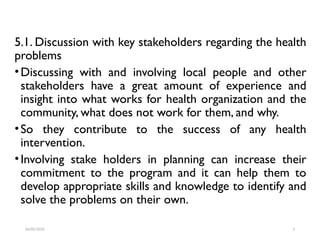 5.1. Discussion with key stakeholders regarding the health
problems
•Discussing with and involving local people and other
stakeholders have a great amount of experience and
insight into what works for health organization and the
community, what does not work for them, and why.
•So they contribute to the success of any health
intervention.
•Involving stake holders in planning can increase their
commitment to the program and it can help them to
develop appropriate skills and knowledge to identify and
solve the problems on their own.
04/05/2025 2
 