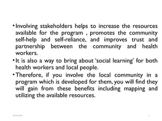 •Involving stakeholders helps to increase the resources
available for the program , promotes the community
self-help and self-reliance, and improves trust and
partnership between the community and health
workers.
•It is also a way to bring about ‘social learning’ for both
health workers and local people.
•Therefore, if you involve the local community in a
program which is developed for them, you will find they
will gain from these benefits including mapping and
utilizing the available resources.
04/05/2025 3
 