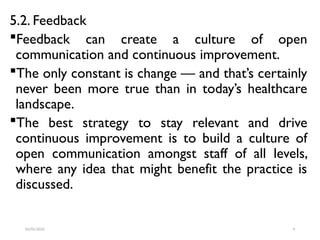 5.2. Feedback
Feedback can create a culture of open
communication and continuous improvement.
The only constant is change — and that’s certainly
never been more true than in today’s healthcare
landscape.
The best strategy to stay relevant and drive
continuous improvement is to build a culture of
open communication amongst staff of all levels,
where any idea that might benefit the practice is
discussed.
04/05/2025 4
 