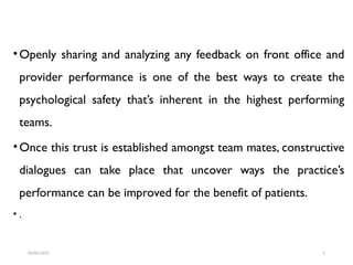 •Openly sharing and analyzing any feedback on front office and
provider performance is one of the best ways to create the
psychological safety that’s inherent in the highest performing
teams.
•Once this trust is established amongst team mates, constructive
dialogues can take place that uncover ways the practice’s
performance can be improved for the benefit of patients.
• .
04/05/2025 5
 
