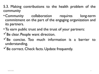 5.3. Making contributions to the health problem of the
community
•Community collaboration requires long-term
commitment on the part of the engaging organization and
its partners.
•To earn public trust and the trust of your partners:
Be clear. People want direction.
Be concise. Too much information is a barrier to
understanding.
Be correct. Check facts. Update frequently.
04/05/2025 6
 