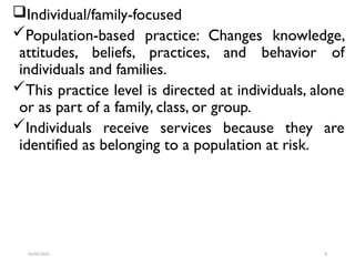 Individual/family-focused
Population-based practice: Changes knowledge,
attitudes, beliefs, practices, and behavior of
individuals and families.
This practice level is directed at individuals, alone
or as part of a family, class, or group.
Individuals receive services because they are
identified as belonging to a population at risk.
04/05/2025 8
 