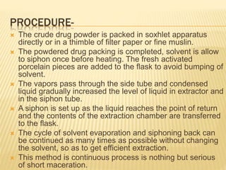 PROCEDURE-
 The crude drug powder is packed in soxhlet apparatus
directly or in a thimble of filter paper or fine muslin.
 The powdered drug packing is completed, solvent is allow
to siphon once before heating. The fresh activated
porcelain pieces are added to the flask to avoid bumping of
solvent.
 The vapors pass through the side tube and condensed
liquid gradually increased the level of liquid in extractor and
in the siphon tube.
 A siphon is set up as the liquid reaches the point of return
and the contents of the extraction chamber are transferred
to the flask.
 The cycle of solvent evaporation and siphoning back can
be continued as many times as possible without changing
the solvent, so as to get efficient extraction.
 This method is continuous process is nothing but serious
of short maceration.
 