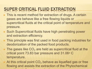 SUPER CRITICAL FLUID EXTRACTION
 This is recent method for extraction of drugs. A certain
gases are behave like a free flowing liquids or
supercritical fluids at the critical point of temperature and
pressure.
 Such Supercritical fluids have high penetrating power
and extraction efficiency.
 This principle was first used in food packing industries for
deodorization of the packed food products.
 The gases like CO₂ are held as supercritical fluid at the
critical point 73.83 bar pressure and 31.06ᵒ C
temperature.
 At this critical point CO₂ behave as liquefied gas or free
flowing and assists the extraction of the Phytochemical
 
