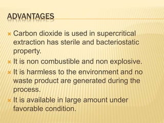 ADVANTAGES
 Carbon dioxide is used in supercritical
extraction has sterile and bacteriostatic
property.
 It is non combustible and non explosive.
 It is harmless to the environment and no
waste product are generated during the
process.
 It is available in large amount under
favorable condition.
 