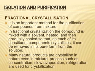 ISOLATION AND PURIFICATION
FRACTIONAL CRYSTALLISATION
 It is an important method for the purification
of compounds from mixture.
 In fractional crystallization the compound is
mixed with a solvent, heated, and then
gradually cooled so that, as each of its
constituent components crystallizes, it can
be removed in its pure form from the
solution.
 Many natural products are crystalline in
nature even in mixture, process such as
concentration, slow evaporation, refrigeration
are used for crystallization
 