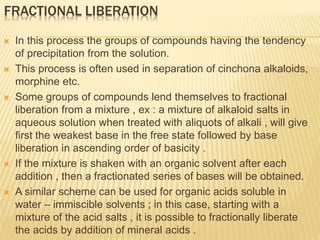 FRACTIONAL LIBERATION
 In this process the groups of compounds having the tendency
of precipitation from the solution.
 This process is often used in separation of cinchona alkaloids,
morphine etc.
 Some groups of compounds lend themselves to fractional
liberation from a mixture , ex : a mixture of alkaloid salts in
aqueous solution when treated with aliquots of alkali , will give
first the weakest base in the free state followed by base
liberation in ascending order of basicity .
 If the mixture is shaken with an organic solvent after each
addition , then a fractionated series of bases will be obtained.
 A similar scheme can be used for organic acids soluble in
water – immiscible solvents ; in this case, starting with a
mixture of the acid salts , it is possible to fractionally liberate
the acids by addition of mineral acids .
 