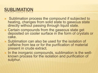 SUBLIMATION
 Sublimation process the compound if subjected to
heating, changes from solid state to gaseous state
directly without passing through liquid state.
 Certain compounds from the gaseous state get
deposited on cooler surface in the form of crystals or
cake.
 Sublimation can also be used for the isolation of
caffeine from tea or for the purification of material
present in crude extract.
 In the inorganic compounds, sublimation is the well-
known process for the isolation and purification of
sulphur.
 