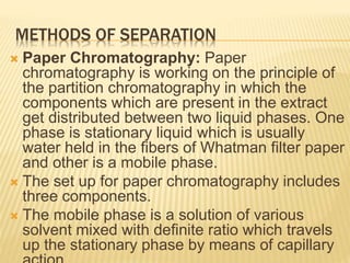 METHODS OF SEPARATION
 Paper Chromatography: Paper
chromatography is working on the principle of
the partition chromatography in which the
components which are present in the extract
get distributed between two liquid phases. One
phase is stationary liquid which is usually
water held in the fibers of Whatman filter paper
and other is a mobile phase.
 The set up for paper chromatography includes
three components.
 The mobile phase is a solution of various
solvent mixed with definite ratio which travels
up the stationary phase by means of capillary
 