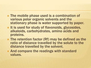  The mobile phase used is a combination of
various polar organic solvents and the
stationary phase is water supported by paper.
 It is used for study of flavonoids, glycosides,
alkaloids, carbohydrates, amino acids and
proteins.
 The retention factor (Rf) may be defined as the
ratio of distance travelled by the solute to the
distance travelled by the solvent.
 And compare the readings with standard
values.
 