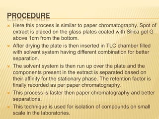 PROCEDURE
 Here this process is similar to paper chromatography. Spot of
extract is placed on the glass plates coated with Silica gel G
above 1cm from the bottom.
 After drying the plate is then inserted in TLC chamber filled
with solvent system having different combination for better
separation.
 The solvent system is then run up over the plate and the
components present in the extract is separated based on
their affinity for the stationary phase. The retention factor is
finally recorded as per paper chromatography.
 This process is faster then paper chromatography and better
separations.
 This technique is used for isolation of compounds on small
scale in the laboratories.
 