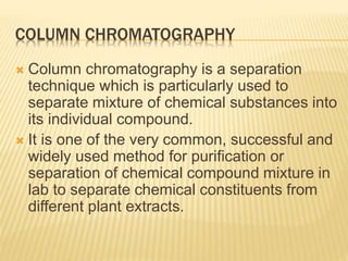 COLUMN CHROMATOGRAPHY
 Column chromatography is a separation
technique which is particularly used to
separate mixture of chemical substances into
its individual compound.
 It is one of the very common, successful and
widely used method for purification or
separation of chemical compound mixture in
lab to separate chemical constituents from
different plant extracts.
 