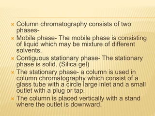  Column chromatography consists of two
phases-
 Mobile phase- The mobile phase is consisting
of liquid which may be mixture of different
solvents.
 Contiguous stationary phase- The stationary
phase is solid. (Silica gel)
 The stationary phase- a column is used in
column chromatography which consist of a
glass tube with a circle large inlet and a small
outlet with a plug or tap.
 The column is placed vertically with a stand
where the outlet is downward.
 