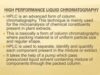 HIGH PERFORMANCE LIQUID CHROMATOGRAPHY
 HPLC is an advanced form of column
chromatography. This technique is mainly used
for the microanalysis of chemical constituents
present in plant extracts.
 This is basically a form of column chromatography
where packing material is of uniform particle size
and regular shape.
 HPLC is used to separate, identify and quantify
each component present in the mixture or extract.
 It takes the help of a pump which pass
pressurized liquid solvent containing mixture of
components through the packed column.
 