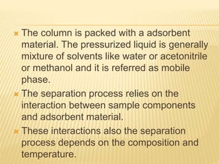  The column is packed with a adsorbent
material. The pressurized liquid is generally
mixture of solvents like water or acetonitrile
or methanol and it is referred as mobile
phase.
 The separation process relies on the
interaction between sample components
and adsorbent material.
 These interactions also the separation
process depends on the composition and
temperature.
 