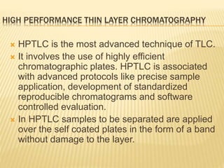 HIGH PERFORMANCE THIN LAYER CHROMATOGRAPHY
 HPTLC is the most advanced technique of TLC.
 It involves the use of highly efficient
chromatographic plates. HPTLC is associated
with advanced protocols like precise sample
application, development of standardized
reproducible chromatograms and software
controlled evaluation.
 In HPTLC samples to be separated are applied
over the self coated plates in the form of a band
without damage to the layer.
 