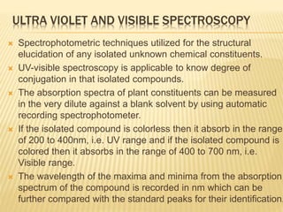 ULTRA VIOLET AND VISIBLE SPECTROSCOPY
 Spectrophotometric techniques utilized for the structural
elucidation of any isolated unknown chemical constituents.
 UV-visible spectroscopy is applicable to know degree of
conjugation in that isolated compounds.
 The absorption spectra of plant constituents can be measured
in the very dilute against a blank solvent by using automatic
recording spectrophotometer.
 If the isolated compound is colorless then it absorb in the range
of 200 to 400nm, i.e. UV range and if the isolated compound is
colored then it absorbs in the range of 400 to 700 nm, i.e.
Visible range.
 The wavelength of the maxima and minima from the absorption
spectrum of the compound is recorded in nm which can be
further compared with the standard peaks for their identification.
 