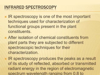 INFRARED SPECTROSCOPY
 IR spectroscopy is one of the most important
techniques used for characterization of
functional groups present in the plant
constituents.
 After isolation of chemical constituents from
plant parts they are subjected to different
spectroscopic techniques for their
characterization.
 IR spectroscopy produces the peaks as a result
of its study of reflected, absorbed or transmitted
radiant energy in the region of electromagnetic
spectrum wavelength ranging from 0.8 to
 