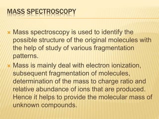 MASS SPECTROSCOPY
 Mass spectroscopy is used to identify the
possible structure of the original molecules with
the help of study of various fragmentation
patterns.
 Mass is mainly deal with electron ionization,
subsequent fragmentation of molecules,
determination of the mass to charge ratio and
relative abundance of ions that are produced.
Hence it helps to provide the molecular mass of
unknown compounds.
 