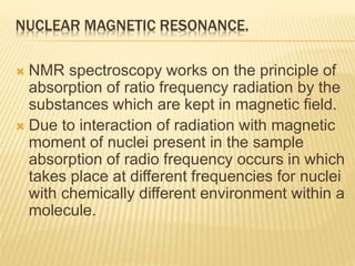 NUCLEAR MAGNETIC RESONANCE.
 NMR spectroscopy works on the principle of
absorption of ratio frequency radiation by the
substances which are kept in magnetic field.
 Due to interaction of radiation with magnetic
moment of nuclei present in the sample
absorption of radio frequency occurs in which
takes place at different frequencies for nuclei
with chemically different environment within a
molecule.
 