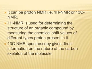  It can be proton NMR i.e. 1H-NMR or 13C-
NMR.
 1H-NMR is used for determining the
structure of an organic compound by
measuring the chemical shift values of
different types proton present in it.
 13C-NMR spectroscopy gives direct
information on the nature of the carbon
skeleton of the molecule.
 