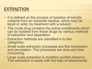 EXTRACTION
 It is defined as the process of isolation of soluble
material from an insoluble residue, which may be
liquid or solid, by treatment with a solvent.
 The crude drug contains the active constituents which
can be isolated from these drugs by various methods
of extraction and separation.
 Extraction methods are classified in to two
categories.
 Small scale extraction processes are like maceration
and percolation. This processes are slow and time
consuming.
 Large scale extraction is modified soxhlet extractor.
This extraction is easily with the help of attachments.
 