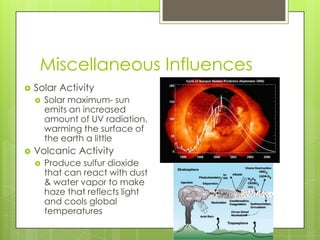 Miscellaneous Influences
 Solar Activity
 Solar maximum- sun
emits an increased
amount of UV radiation,
warming the surface of
the earth a little
 Volcanic Activity
 Produce sulfur dioxide
that can react with dust
& water vapor to make
haze that reflects light
and cools global
temperatures
 