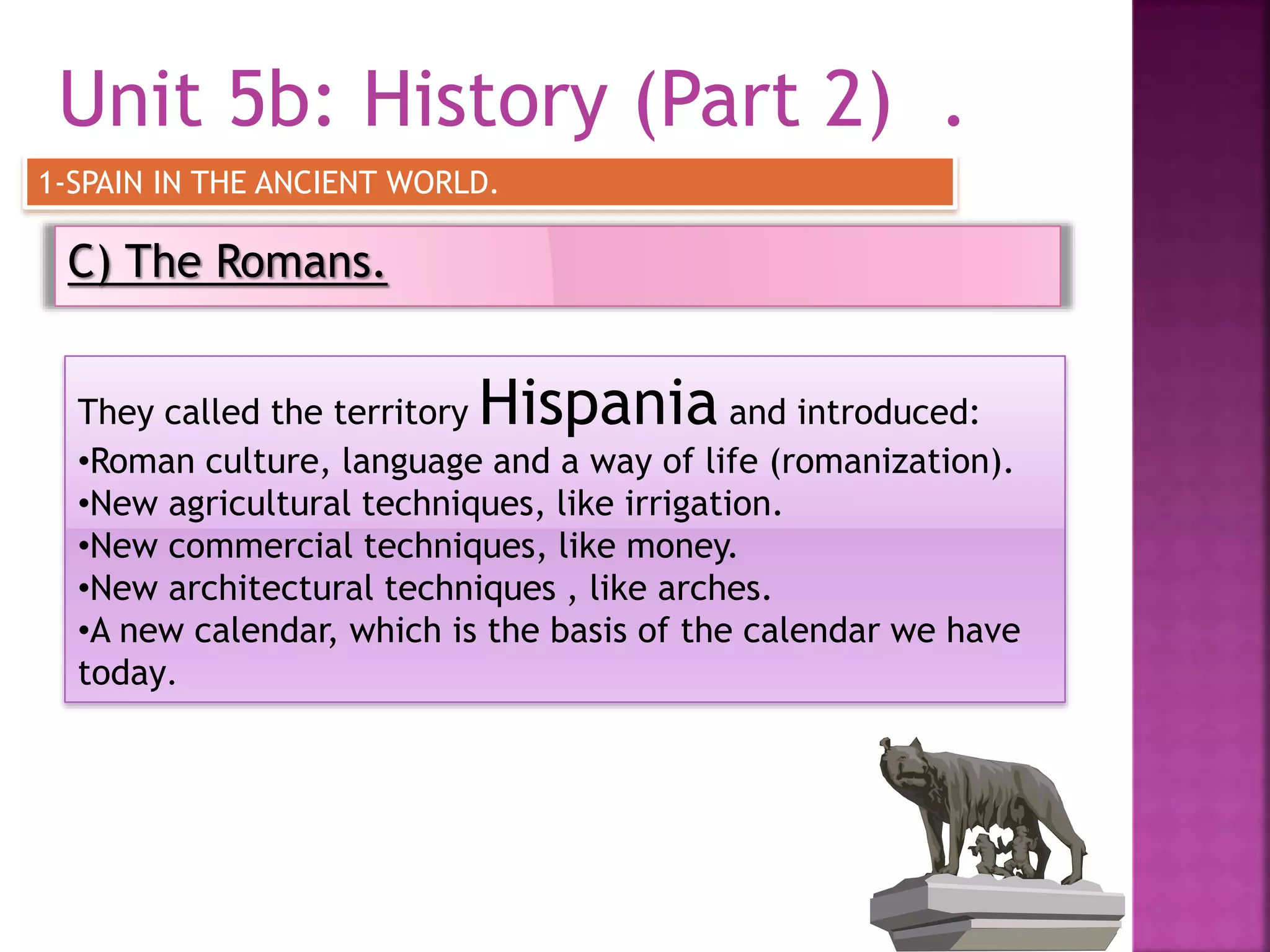 Unit 5b: History (Part 2) .
C) The Romans.
1-SPAIN IN THE ANCIENT WORLD.
They called the territory Hispania and introduced:
•Roman culture, language and a way of life (romanization).
•New agricultural techniques, like irrigation.
•New commercial techniques, like money.
•New architectural techniques , like arches.
•A new calendar, which is the basis of the calendar we have
today.
 
