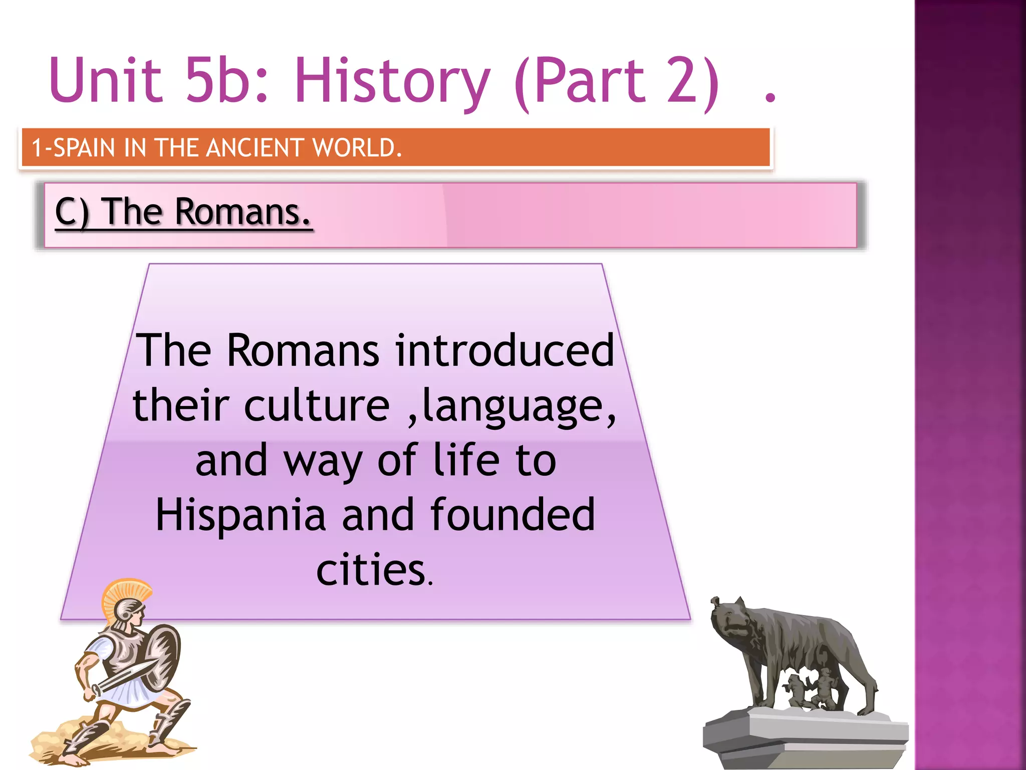 Unit 5b: History (Part 2) .
C) The Romans.
1-SPAIN IN THE ANCIENT WORLD.
The Romans introduced
their culture ,language,
and way of life to
Hispania and founded
cities.
 