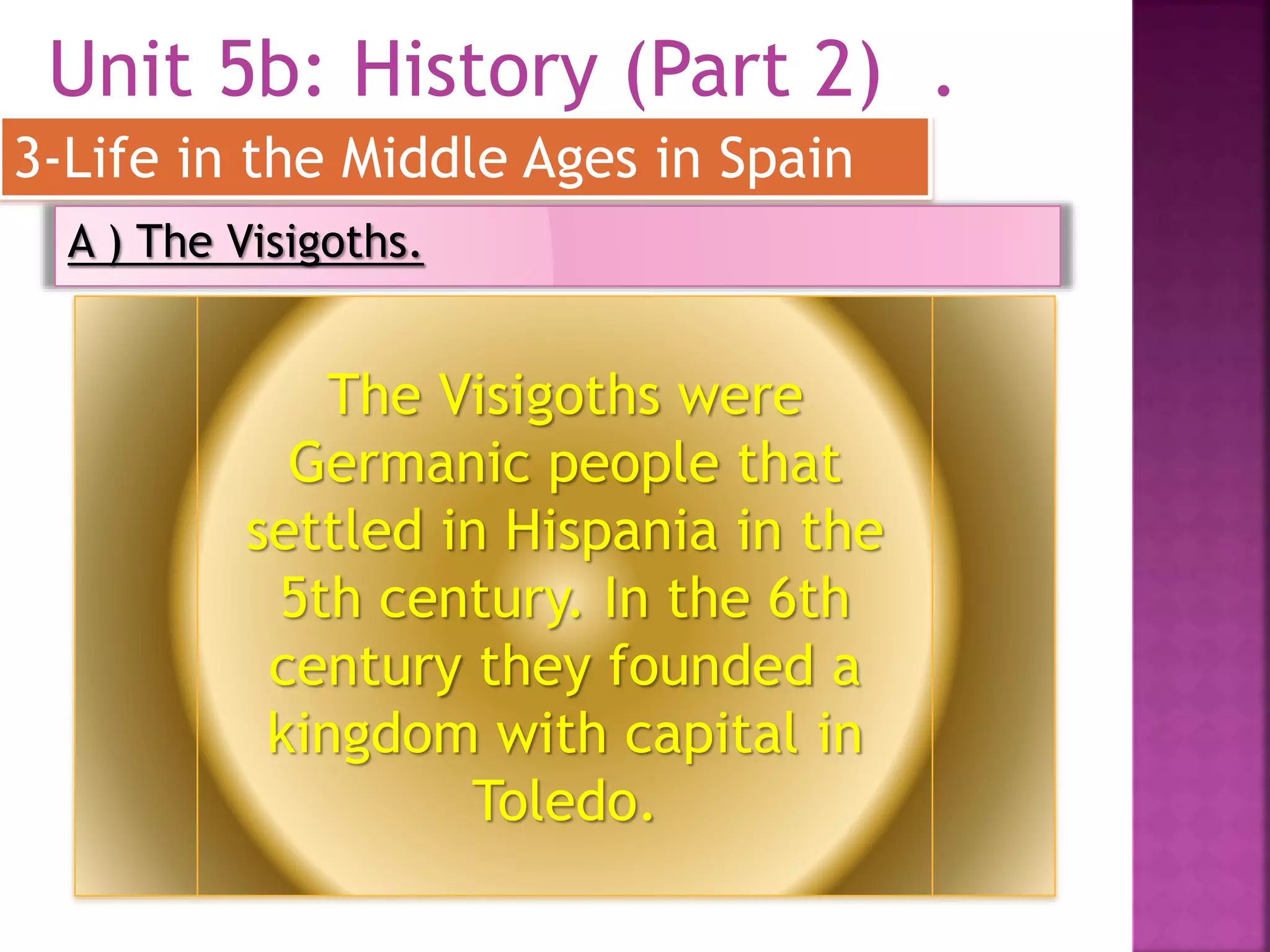 Unit 5b: History (Part 2) .
3-Life in the Middle Ages in Spain
A ) The Visigoths.
The Visigoths were
Germanic people that
settled in Hispania in the
5th century. In the 6th
century they founded a
kingdom with capital in
Toledo.
 